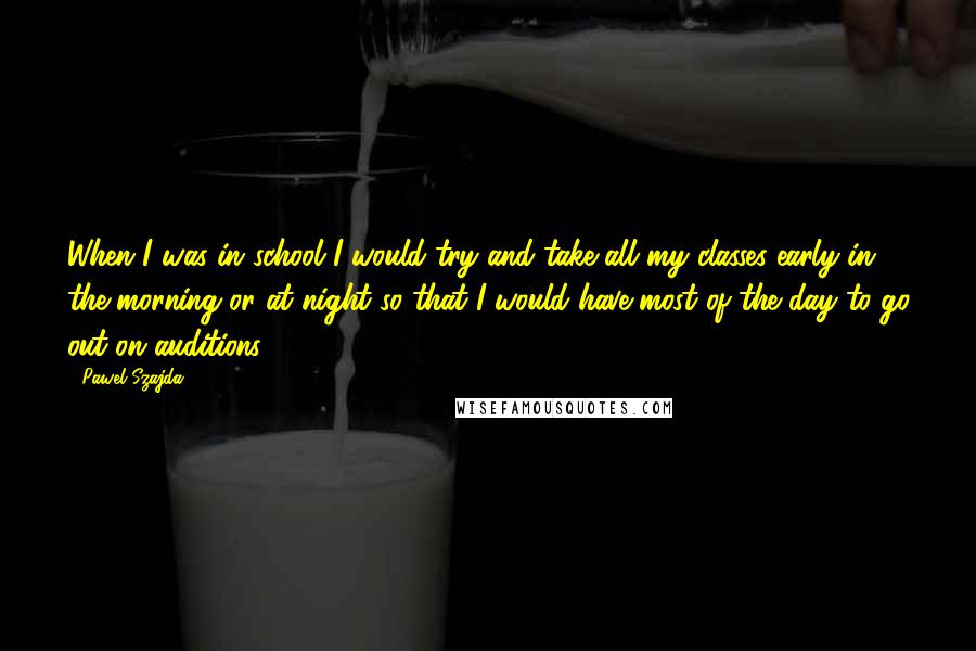 Pawel Szajda Quotes: When I was in school I would try and take all my classes early in the morning or at night so that I would have most of the day to go out on auditions.