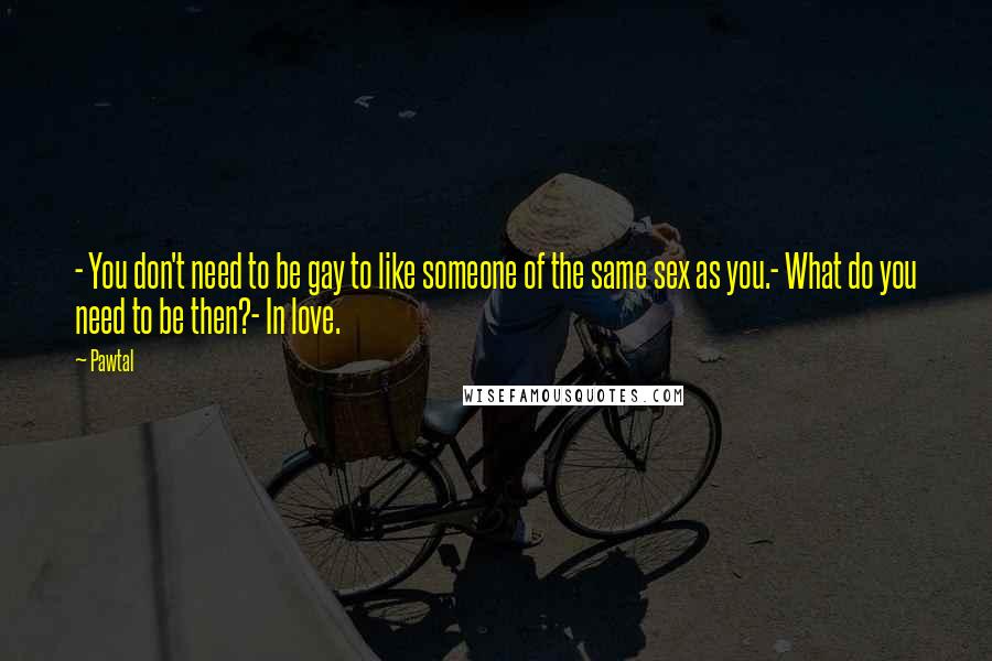 Pawtal Quotes: - You don't need to be gay to like someone of the same sex as you.- What do you need to be then?- In love.