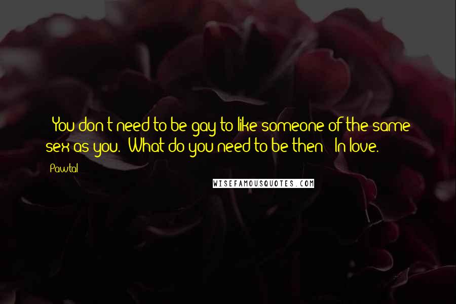 Pawtal Quotes: - You don't need to be gay to like someone of the same sex as you.- What do you need to be then?- In love.