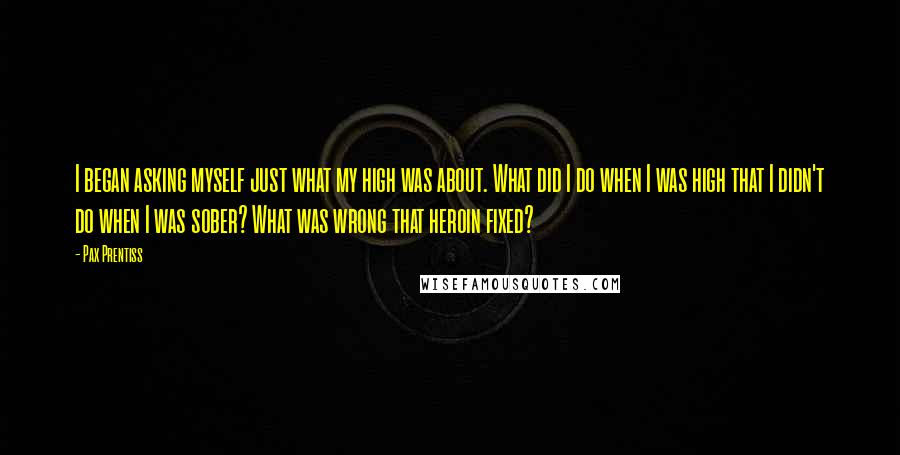 Pax Prentiss Quotes: I began asking myself just what my high was about. What did I do when I was high that I didn't do when I was sober? What was wrong that heroin fixed?