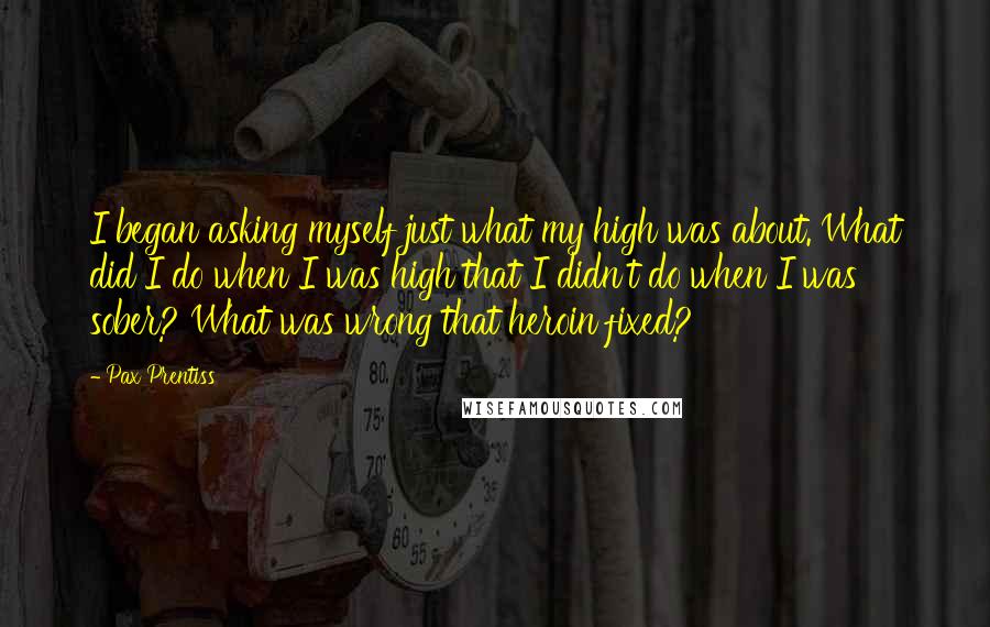 Pax Prentiss Quotes: I began asking myself just what my high was about. What did I do when I was high that I didn't do when I was sober? What was wrong that heroin fixed?