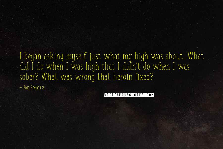 Pax Prentiss Quotes: I began asking myself just what my high was about. What did I do when I was high that I didn't do when I was sober? What was wrong that heroin fixed?