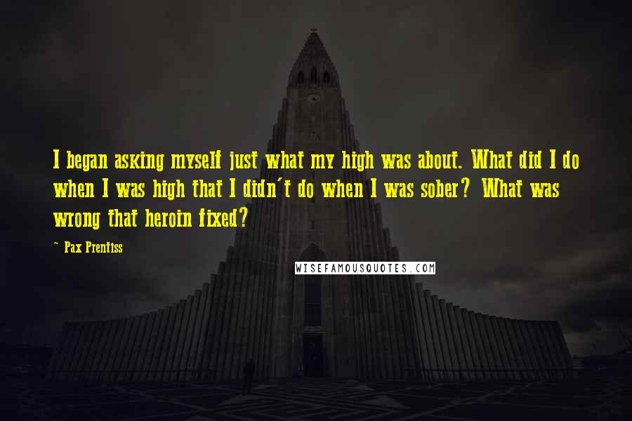Pax Prentiss Quotes: I began asking myself just what my high was about. What did I do when I was high that I didn't do when I was sober? What was wrong that heroin fixed?