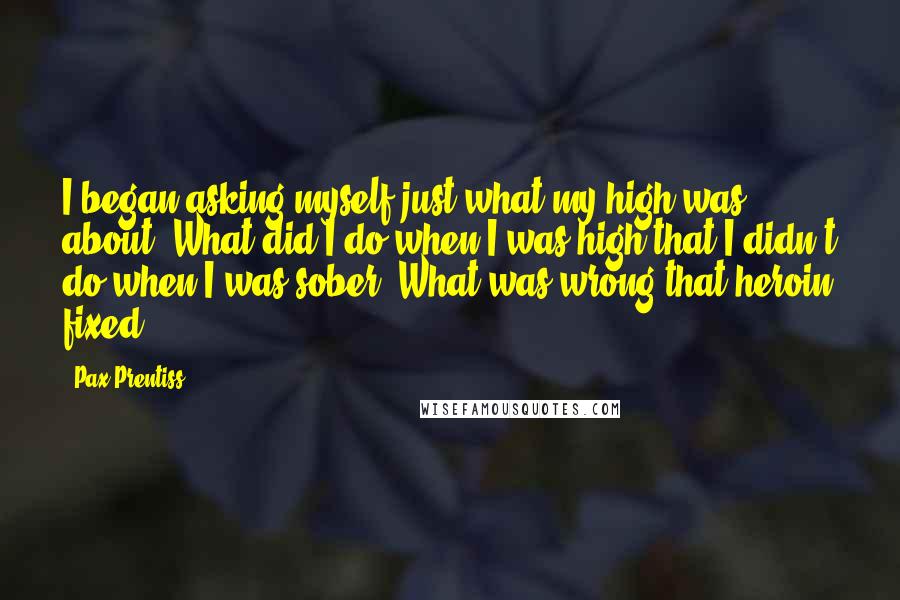 Pax Prentiss Quotes: I began asking myself just what my high was about. What did I do when I was high that I didn't do when I was sober? What was wrong that heroin fixed?