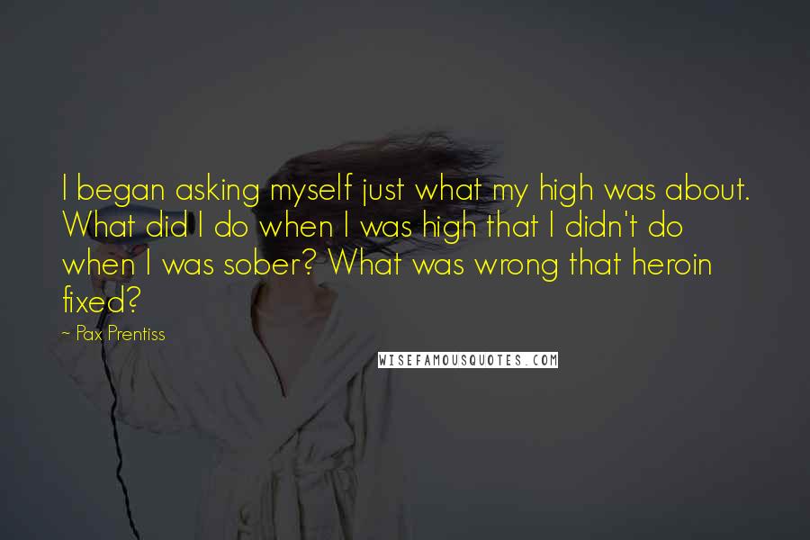 Pax Prentiss Quotes: I began asking myself just what my high was about. What did I do when I was high that I didn't do when I was sober? What was wrong that heroin fixed?