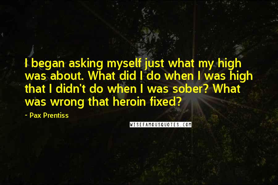 Pax Prentiss Quotes: I began asking myself just what my high was about. What did I do when I was high that I didn't do when I was sober? What was wrong that heroin fixed?