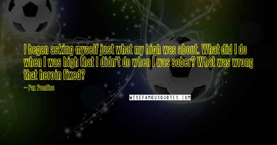 Pax Prentiss Quotes: I began asking myself just what my high was about. What did I do when I was high that I didn't do when I was sober? What was wrong that heroin fixed?