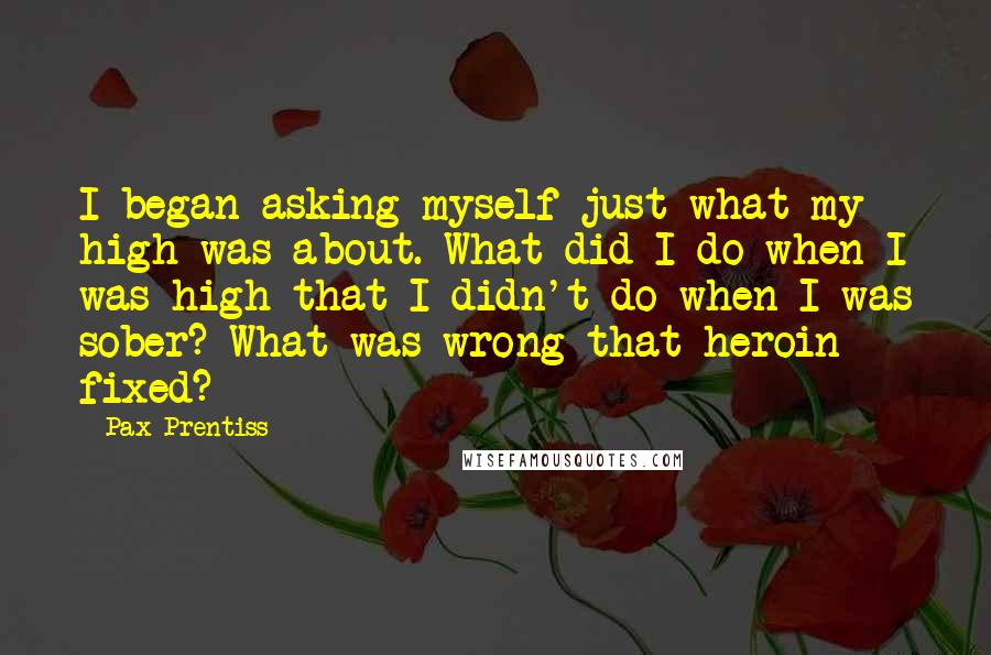 Pax Prentiss Quotes: I began asking myself just what my high was about. What did I do when I was high that I didn't do when I was sober? What was wrong that heroin fixed?