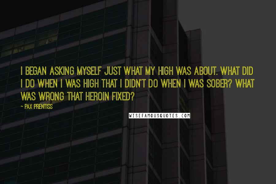 Pax Prentiss Quotes: I began asking myself just what my high was about. What did I do when I was high that I didn't do when I was sober? What was wrong that heroin fixed?