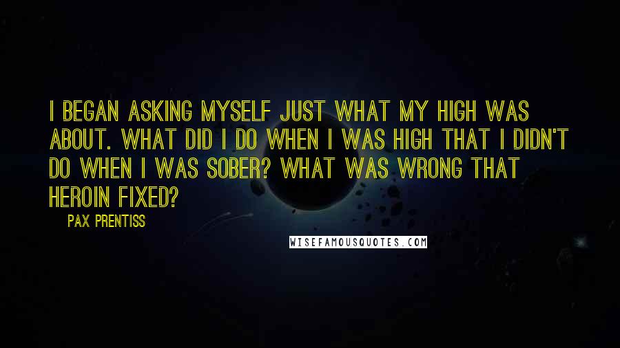 Pax Prentiss Quotes: I began asking myself just what my high was about. What did I do when I was high that I didn't do when I was sober? What was wrong that heroin fixed?