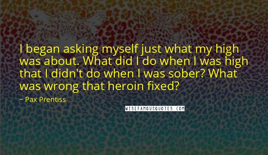 Pax Prentiss Quotes: I began asking myself just what my high was about. What did I do when I was high that I didn't do when I was sober? What was wrong that heroin fixed?