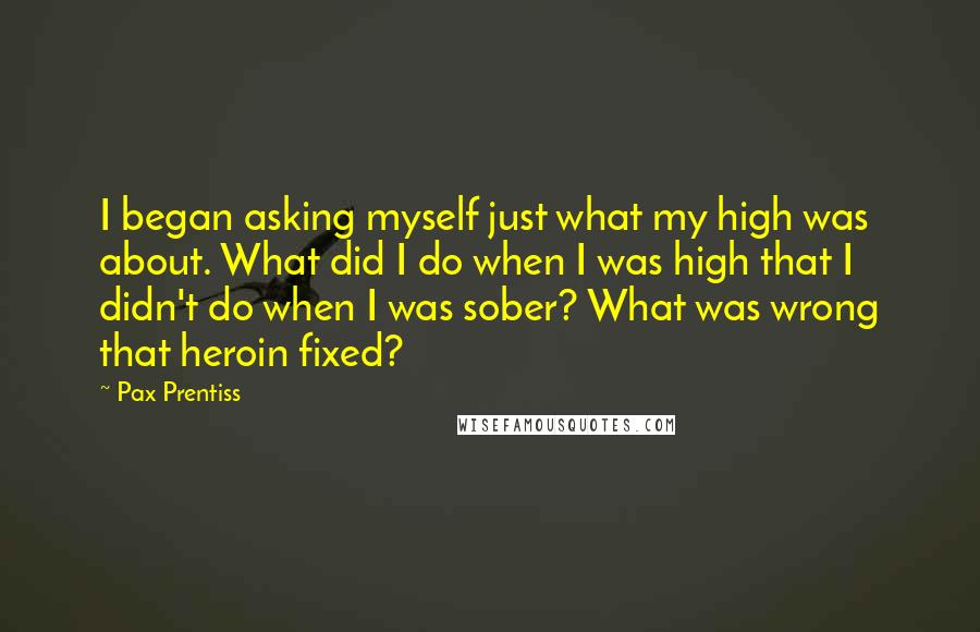 Pax Prentiss Quotes: I began asking myself just what my high was about. What did I do when I was high that I didn't do when I was sober? What was wrong that heroin fixed?