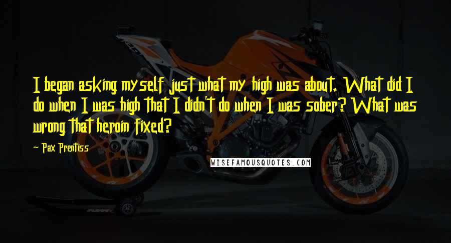 Pax Prentiss Quotes: I began asking myself just what my high was about. What did I do when I was high that I didn't do when I was sober? What was wrong that heroin fixed?