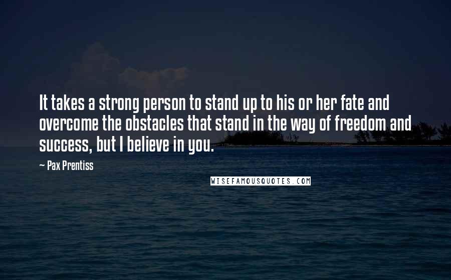 Pax Prentiss Quotes: It takes a strong person to stand up to his or her fate and overcome the obstacles that stand in the way of freedom and success, but I believe in you.