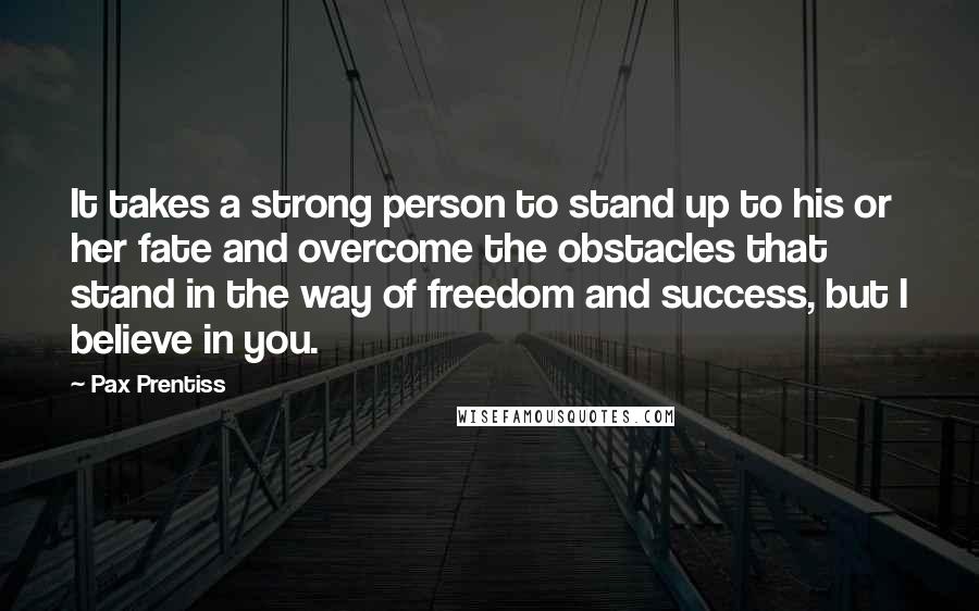 Pax Prentiss Quotes: It takes a strong person to stand up to his or her fate and overcome the obstacles that stand in the way of freedom and success, but I believe in you.