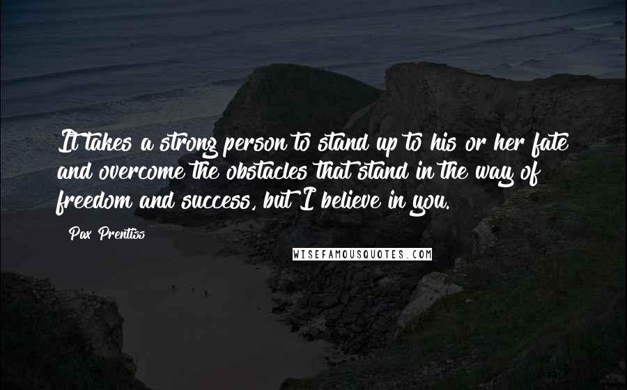 Pax Prentiss Quotes: It takes a strong person to stand up to his or her fate and overcome the obstacles that stand in the way of freedom and success, but I believe in you.