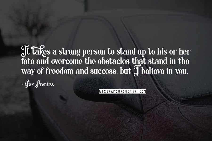Pax Prentiss Quotes: It takes a strong person to stand up to his or her fate and overcome the obstacles that stand in the way of freedom and success, but I believe in you.