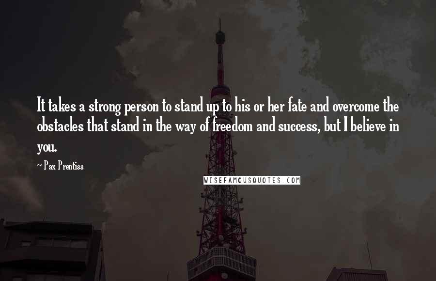 Pax Prentiss Quotes: It takes a strong person to stand up to his or her fate and overcome the obstacles that stand in the way of freedom and success, but I believe in you.