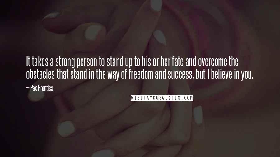 Pax Prentiss Quotes: It takes a strong person to stand up to his or her fate and overcome the obstacles that stand in the way of freedom and success, but I believe in you.