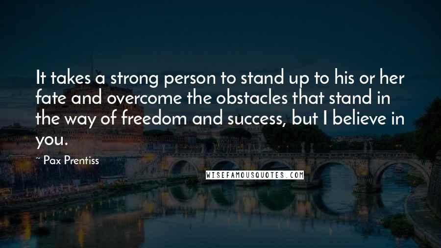 Pax Prentiss Quotes: It takes a strong person to stand up to his or her fate and overcome the obstacles that stand in the way of freedom and success, but I believe in you.