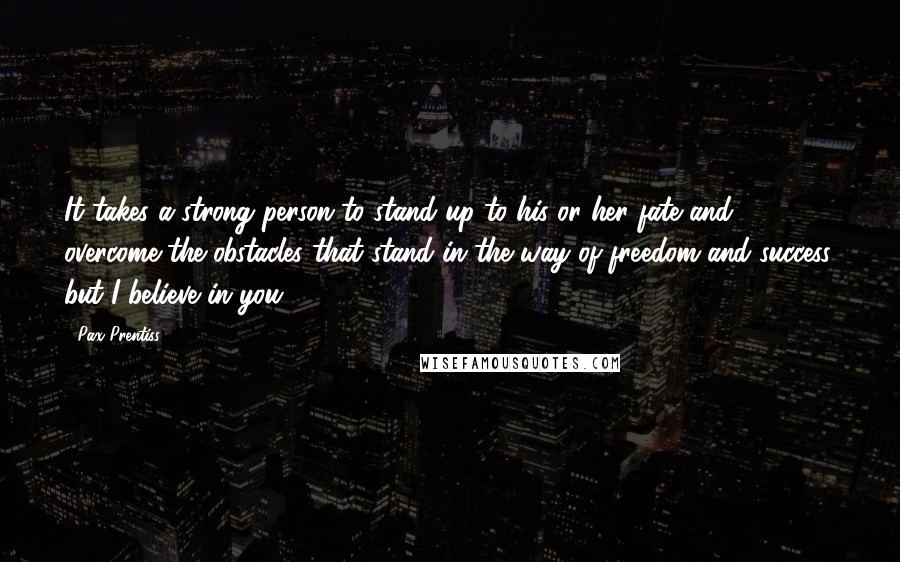 Pax Prentiss Quotes: It takes a strong person to stand up to his or her fate and overcome the obstacles that stand in the way of freedom and success, but I believe in you.