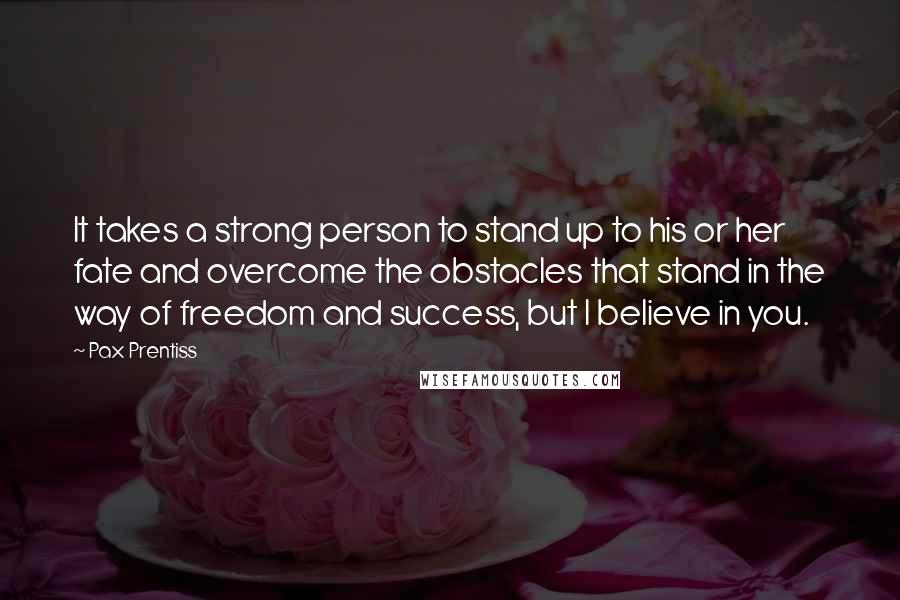 Pax Prentiss Quotes: It takes a strong person to stand up to his or her fate and overcome the obstacles that stand in the way of freedom and success, but I believe in you.