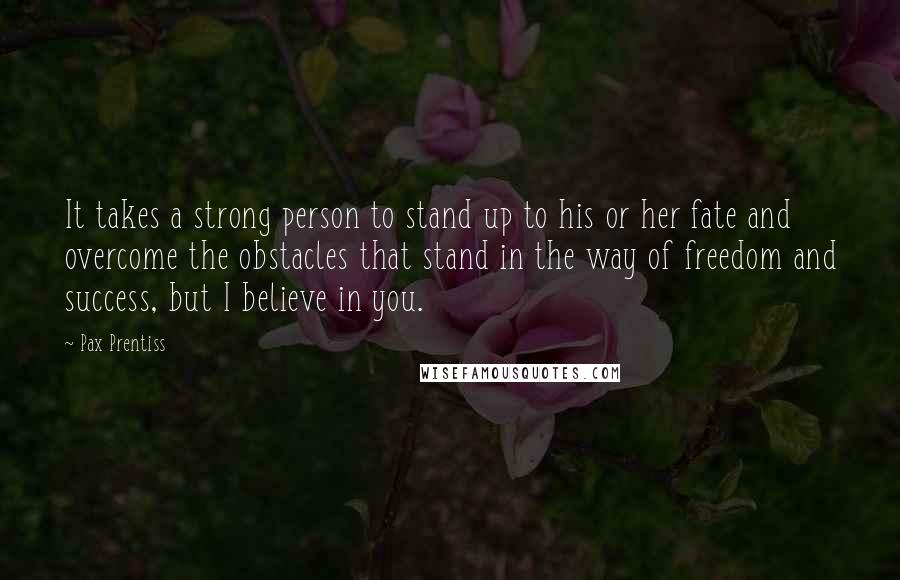 Pax Prentiss Quotes: It takes a strong person to stand up to his or her fate and overcome the obstacles that stand in the way of freedom and success, but I believe in you.