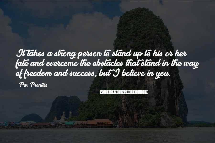 Pax Prentiss Quotes: It takes a strong person to stand up to his or her fate and overcome the obstacles that stand in the way of freedom and success, but I believe in you.