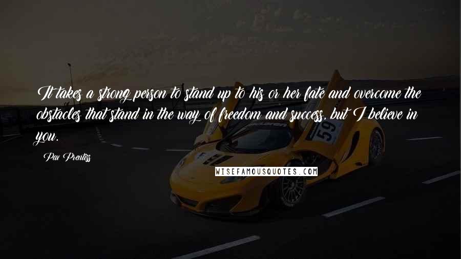 Pax Prentiss Quotes: It takes a strong person to stand up to his or her fate and overcome the obstacles that stand in the way of freedom and success, but I believe in you.