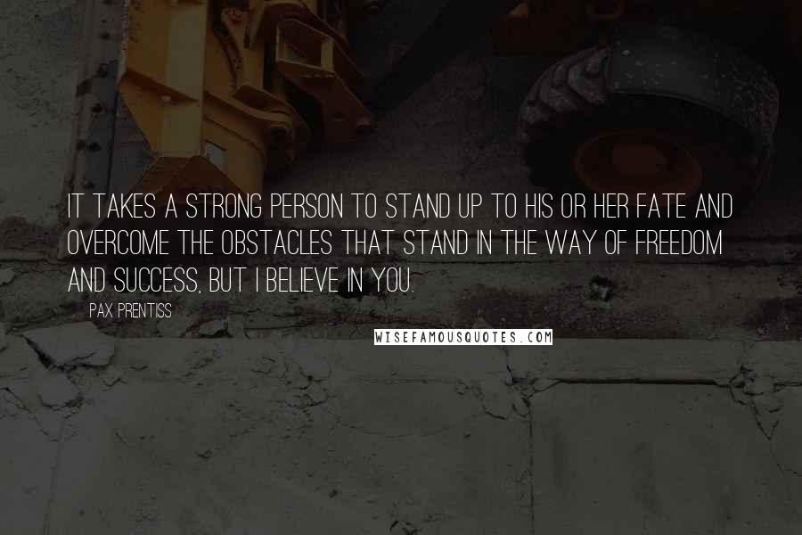 Pax Prentiss Quotes: It takes a strong person to stand up to his or her fate and overcome the obstacles that stand in the way of freedom and success, but I believe in you.