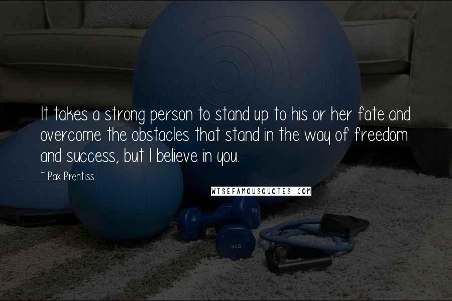 Pax Prentiss Quotes: It takes a strong person to stand up to his or her fate and overcome the obstacles that stand in the way of freedom and success, but I believe in you.