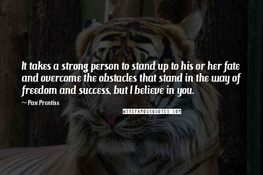 Pax Prentiss Quotes: It takes a strong person to stand up to his or her fate and overcome the obstacles that stand in the way of freedom and success, but I believe in you.