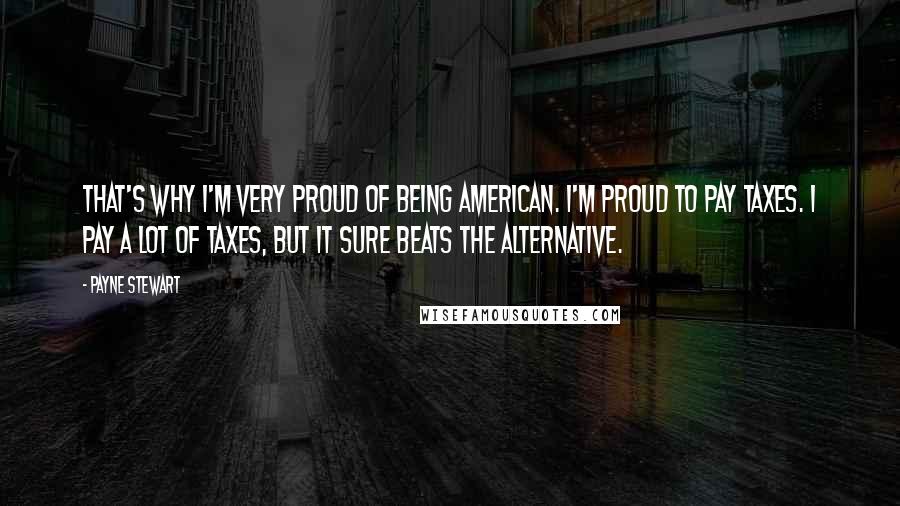 Payne Stewart Quotes: That's why I'm very proud of being American. I'm proud to pay taxes. I pay a lot of taxes, but it sure beats the alternative.