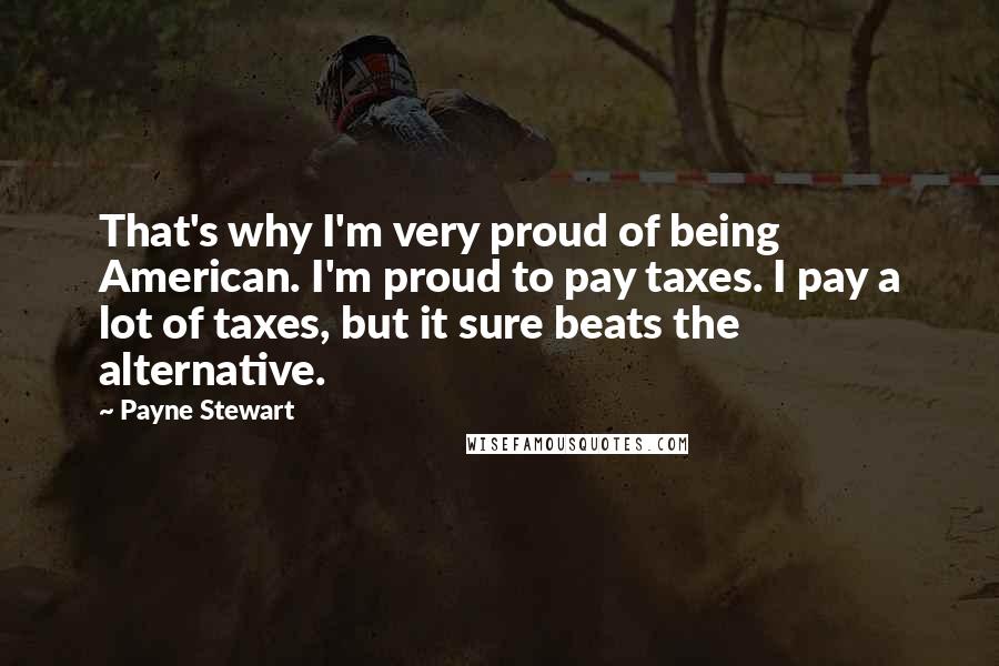 Payne Stewart Quotes: That's why I'm very proud of being American. I'm proud to pay taxes. I pay a lot of taxes, but it sure beats the alternative.