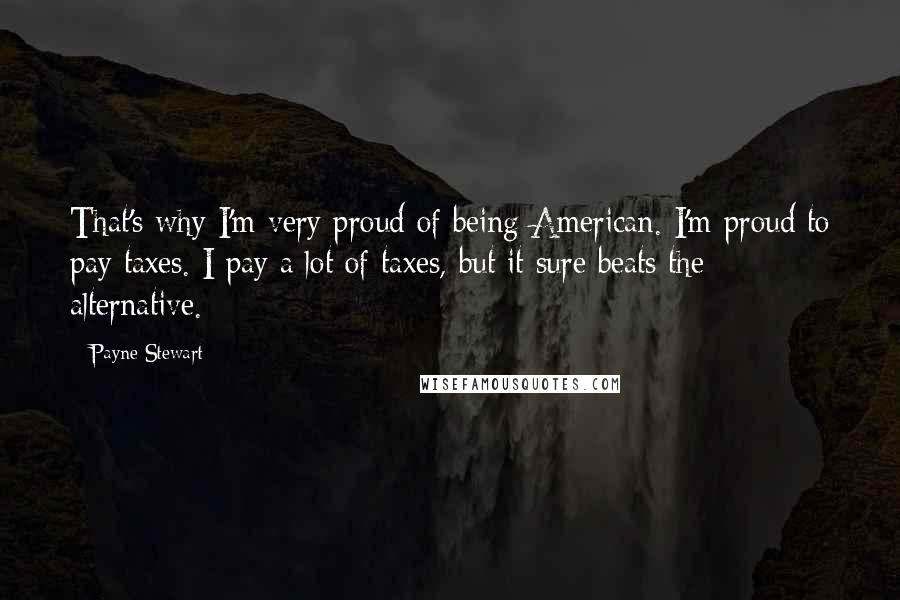 Payne Stewart Quotes: That's why I'm very proud of being American. I'm proud to pay taxes. I pay a lot of taxes, but it sure beats the alternative.