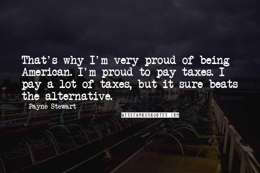 Payne Stewart Quotes: That's why I'm very proud of being American. I'm proud to pay taxes. I pay a lot of taxes, but it sure beats the alternative.