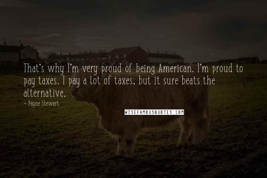 Payne Stewart Quotes: That's why I'm very proud of being American. I'm proud to pay taxes. I pay a lot of taxes, but it sure beats the alternative.