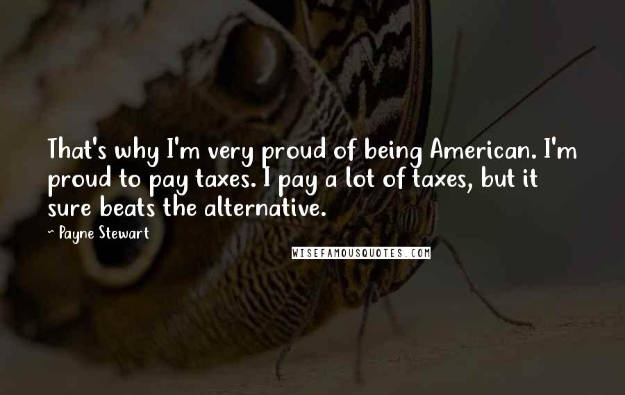 Payne Stewart Quotes: That's why I'm very proud of being American. I'm proud to pay taxes. I pay a lot of taxes, but it sure beats the alternative.