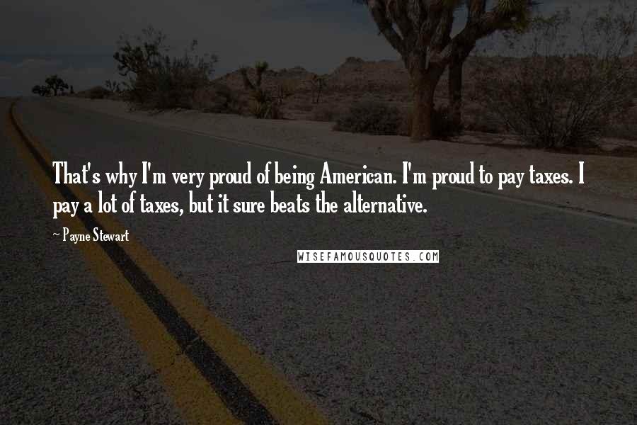 Payne Stewart Quotes: That's why I'm very proud of being American. I'm proud to pay taxes. I pay a lot of taxes, but it sure beats the alternative.