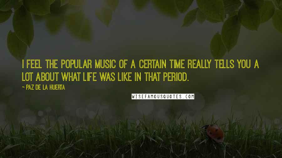 Paz De La Huerta Quotes: I feel the popular music of a certain time really tells you a lot about what life was like in that period.