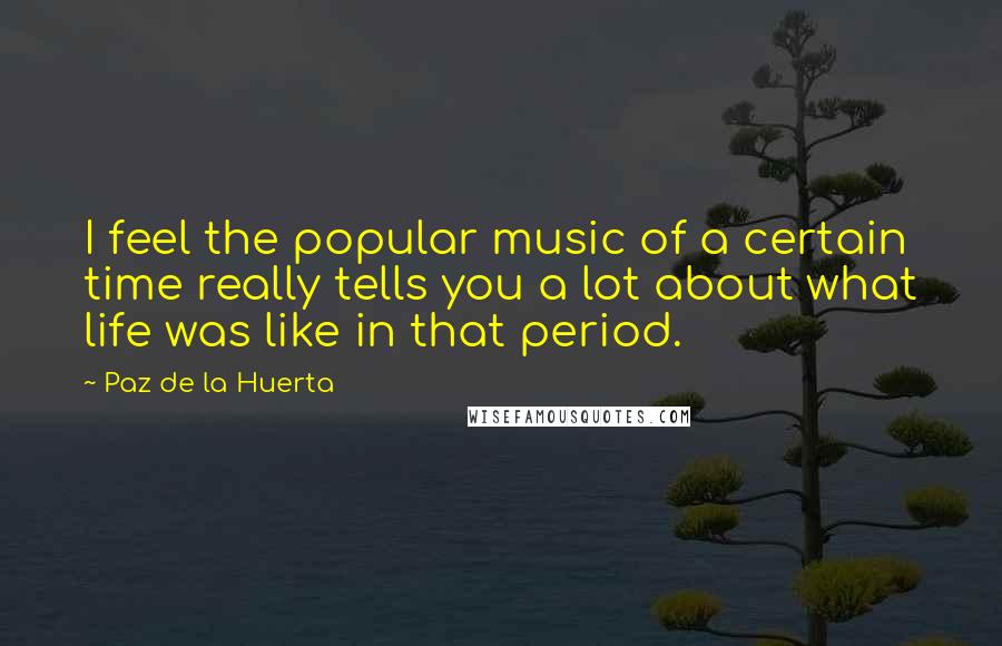 Paz De La Huerta Quotes: I feel the popular music of a certain time really tells you a lot about what life was like in that period.