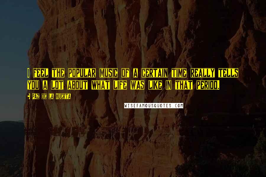 Paz De La Huerta Quotes: I feel the popular music of a certain time really tells you a lot about what life was like in that period.