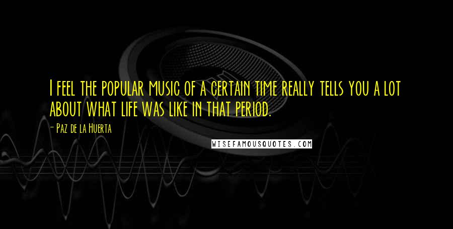 Paz De La Huerta Quotes: I feel the popular music of a certain time really tells you a lot about what life was like in that period.