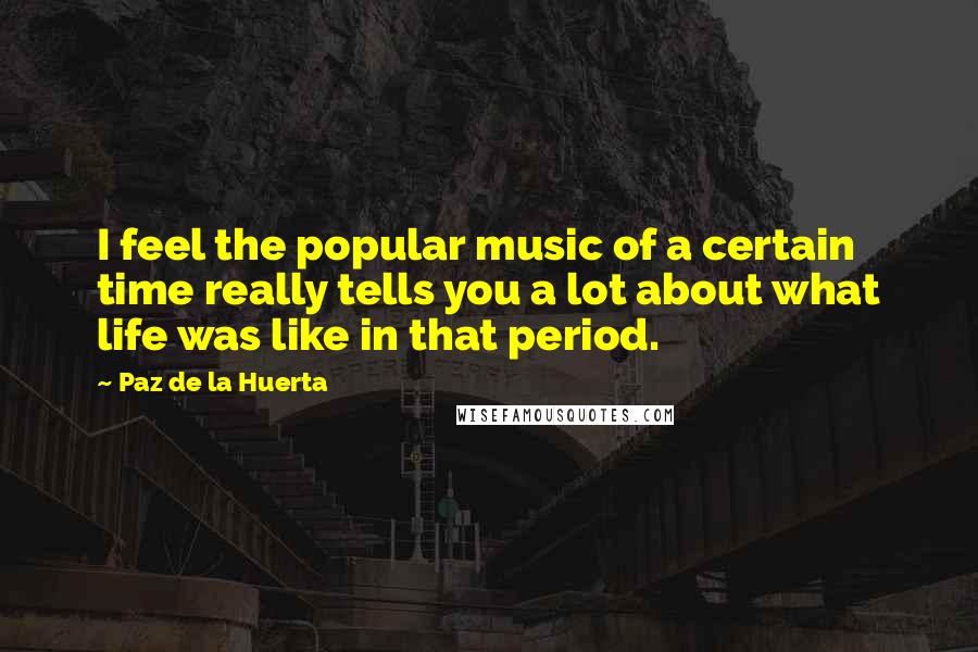 Paz De La Huerta Quotes: I feel the popular music of a certain time really tells you a lot about what life was like in that period.