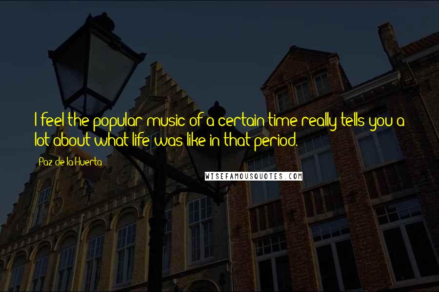 Paz De La Huerta Quotes: I feel the popular music of a certain time really tells you a lot about what life was like in that period.