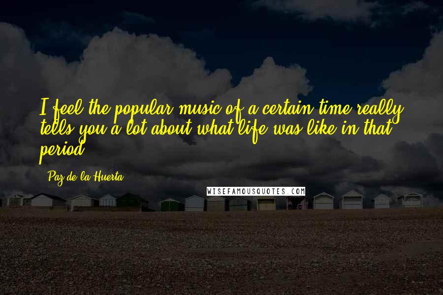 Paz De La Huerta Quotes: I feel the popular music of a certain time really tells you a lot about what life was like in that period.