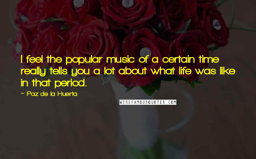 Paz De La Huerta Quotes: I feel the popular music of a certain time really tells you a lot about what life was like in that period.