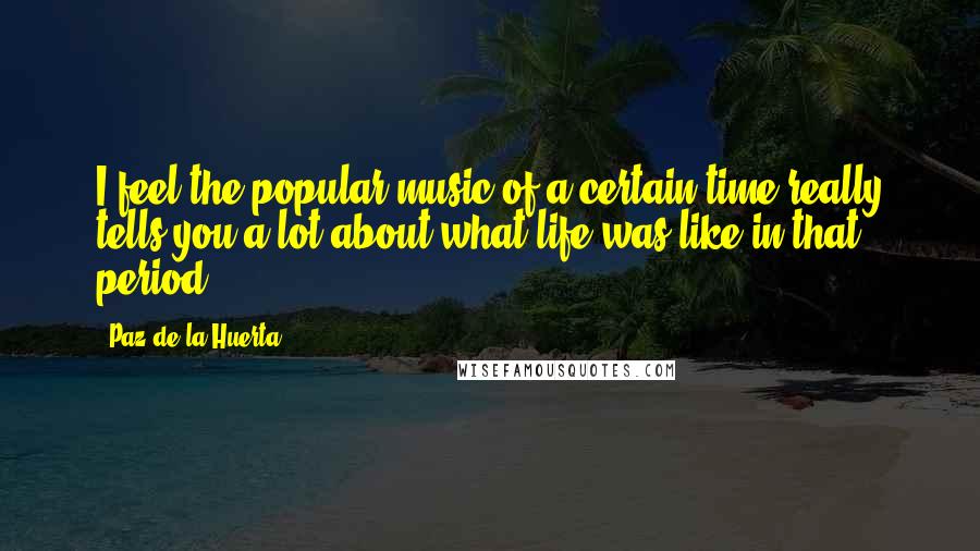 Paz De La Huerta Quotes: I feel the popular music of a certain time really tells you a lot about what life was like in that period.