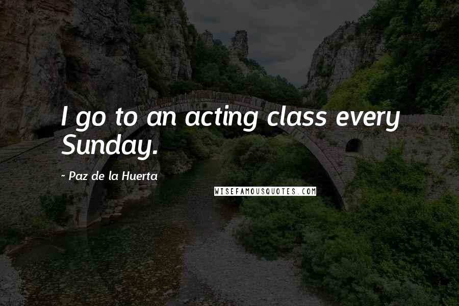 Paz De La Huerta Quotes: I go to an acting class every Sunday.