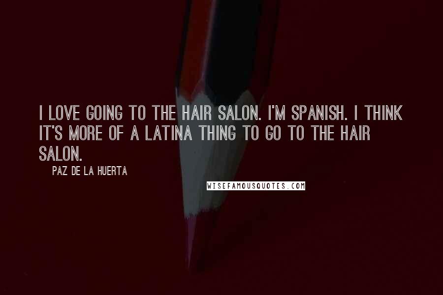 Paz De La Huerta Quotes: I love going to the hair salon. I'm Spanish. I think it's more of a Latina thing to go to the hair salon.